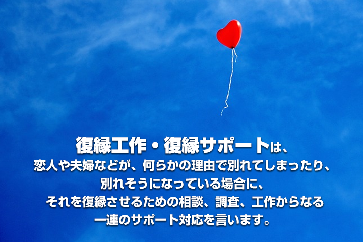 復縁工作・復縁サポートは、恋人や夫婦などが、何らかの理由で別れてしまったり、別れそうになっている場合に、それを復縁させるための相談、調査、工作からなる一連のサポート対応を言います。